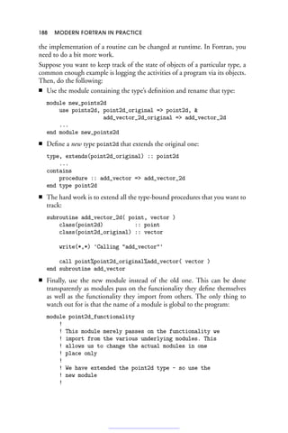 188 MODERN FORTRAN IN PRACTICE
the implementation of a routine can be changed at runtime. In Fortran, you
need to do a bit more work.
Suppose you want to keep track of the state of objects of a particular type, a
common enough example is logging the activities of a program via its objects.
Then, do the following:
■ Use the module containing the type’s definition and rename that type:
module new_points2d
use points2d, point2d_original = point2d, 
add_vector_2d_original = add_vector_2d
...
end module new_points2d
■ Define a new type point2d that extends the original one:
type, extends(point2d_original) :: point2d
...
contains
procedure :: add_vector = add_vector_2d
end type point2d
■ The hard work is to extend all the type-bound procedures that you want to
track:
subroutine add_vector_2d( point, vector )
class(point2d) :: point
class(point2d_original) :: vector
write(*,*) 'Calling add_vector'
call point%point2d_original%add_vector( vector )
end subroutine add_vector
■ Finally, use the new module instead of the old one. This can be done
transparently as modules pass on the functionality they define themselves
as well as the functionality they import from others. The only thing to
watch out for is that the name of a module is global to the program:
module point2d_functionality
!
! This module merely passes on the functionality we
! import from the various underlying modules. This
! allows us to change the actual modules in one
! place only
!
! We have extended the point2d type - so use the
! new module
!
 