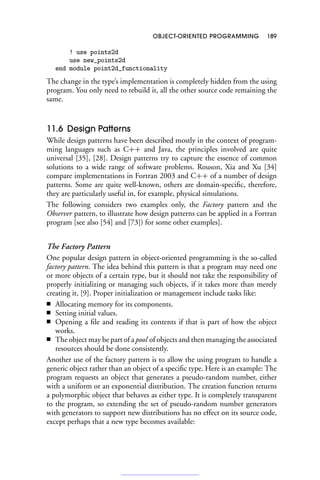OBJECT-ORIENTED PROGRAMMING 189
! use points2d
use new_points2d
end module point2d_functionality
The change in the type’s implementation is completely hidden from the using
program. You only need to rebuild it, all the other source code remaining the
same.
11.6 Design Patterns
While design patterns have been described mostly in the context of program-
ming languages such as C++ and Java, the principles involved are quite
universal [35], [28]. Design patterns try to capture the essence of common
solutions to a wide range of software problems. Rouson, Xia and Xu [34]
compare implementations in Fortran 2003 and C++ of a number of design
patterns. Some are quite well-known, others are domain-specific, therefore,
they are particularly useful in, for example, physical simulations.
The following considers two examples only, the Factory pattern and the
Observer pattern, to illustrate how design patterns can be applied in a Fortran
program [see also [54] and [73]) for some other examples].
The Factory Pattern
One popular design pattern in object-oriented programming is the so-called
factory pattern. The idea behind this pattern is that a program may need one
or more objects of a certain type, but it should not take the responsibility of
properly initializing or managing such objects, if it takes more than merely
creating it, [9]. Proper initialization or management include tasks like:
■ Allocating memory for its components.
■ Setting initial values.
■ Opening a file and reading its contents if that is part of how the object
works.
■ The object may be part of a pool of objects and then managing the associated
resources should be done consistently.
Another use of the factory pattern is to allow the using program to handle a
generic object rather than an object of a specific type. Here is an example: The
program requests an object that generates a pseudo-random number, either
with a uniform or an exponential distribution. The creation function returns
a polymorphic object that behaves as either type. It is completely transparent
to the program, so extending the set of pseudo-random number generators
with generators to support new distributions has no effect on its source code,
except perhaps that a new type becomes available:
 
