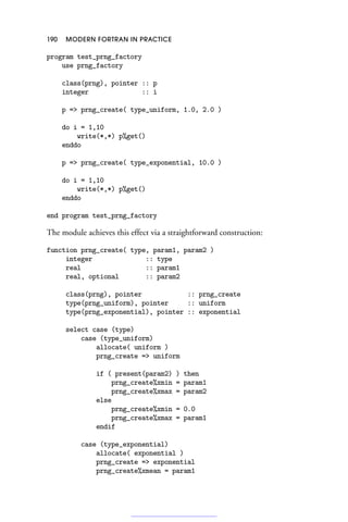 190 MODERN FORTRAN IN PRACTICE
program test_prng_factory
use prng_factory
class(prng), pointer :: p
integer :: i
p = prng_create( type_uniform, 1.0, 2.0 )
do i = 1,10
write(*,*) p%get()
enddo
p = prng_create( type_exponential, 10.0 )
do i = 1,10
write(*,*) p%get()
enddo
end program test_prng_factory
The module achieves this effect via a straightforward construction:
function prng_create( type, param1, param2 )
integer :: type
real :: param1
real, optional :: param2
class(prng), pointer :: prng_create
type(prng_uniform), pointer :: uniform
type(prng_exponential), pointer :: exponential
select case (type)
case (type_uniform)
allocate( uniform )
prng_create = uniform
if ( present(param2) ) then
prng_create%xmin = param1
prng_create%xmax = param2
else
prng_create%xmin = 0.0
prng_create%xmax = param1
endif
case (type_exponential)
allocate( exponential )
prng_create = exponential
prng_create%xmean = param1
 