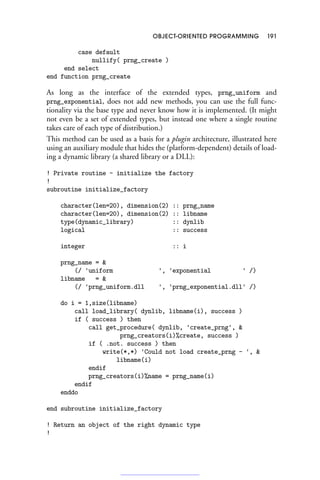 OBJECT-ORIENTED PROGRAMMING 191
case default
nullify( prng_create )
end select
end function prng_create
As long as the interface of the extended types, prng_uniform and
prng_exponential, does not add new methods, you can use the full func-
tionality via the base type and never know how it is implemented. (It might
not even be a set of extended types, but instead one where a single routine
takes care of each type of distribution.)
This method can be used as a basis for a plugin architecture, illustrated here
using an auxiliary module that hides the (platform-dependent) details of load-
ing a dynamic library (a shared library or a DLL):
! Private routine - initialize the factory
!
subroutine initialize_factory
character(len=20), dimension(2) :: prng_name
character(len=20), dimension(2) :: libname
type(dynamic_library) :: dynlib
logical :: success
integer :: i
prng_name = 
(/ 'uniform ', 'exponential ' /)
libname = 
(/ 'prng_uniform.dll ', 'prng_exponential.dll' /)
do i = 1,size(libname)
call load_library( dynlib, libname(i), success )
if ( success ) then
call get_procedure( dynlib, 'create_prng', 
prng_creators(i)%create, success )
if ( .not. success ) then
write(*,*) 'Could not load create_prng - ', 
libname(i)
endif
prng_creators(i)%name = prng_name(i)
endif
enddo
end subroutine initialize_factory
! Return an object of the right dynamic type
!
 