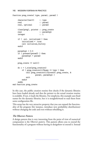 192 MODERN FORTRAN IN PRACTICE
function prng_create( type, param1, param2 )
character(len=*) :: type
real :: param1
real, optional :: param2
class(prng), pointer :: prng_create
real :: param2opt
integer :: i
if ( .not. initialized ) then
initialized = .true.
call initialize_factory
endif
param2opt = 0.0
if ( present(param2) ) then
param2opt = param2
endif
prng_create = null()
do i = 1,size(prng_creators)
if ( prng_creators(i)%name == type ) then
call prng_creators(i)%create( prng_create, 
param1, param2opt )
exit
endif
enddo
end function prng_create
In this case, the public creation routine first checks if the dynamic libraries
have been loaded already and that the pointer to the actual creation routine
is available. If not, it loads the libraries. For simplicity, this example uses fixed
names for the dynamic libraries, but it is straightforward to read them from
some configuration file.
This setup has the very attractive property that you can expand the function-
ality of the program (for instance, introduce new probability distributions)
without changing the code and even without rebuilding it.
The Observer Pattern
A design pattern that is very interesting from the point of view of numerical
computation is the Observer pattern. This pattern allows you to extend the
functionality of a program without having to designhow to extend it. Instead
 
