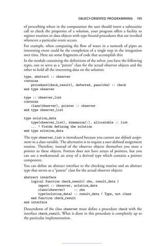 OBJECT-ORIENTED PROGRAMMING 193
of prescribing where in the computation the user should insert a subroutine
call to check the properties of a solution, your program offers a facility to
register routines or data objects with type-bound procedures that are invoked
whenever a particular event occurs.
For example, when computing the flow of water in a network of pipes an
interesting event could be the completion of a single step in the integration
over time. Here are some fragments of code that accomplish this:
In the module containing the definitions of the solver, you have the following
types, one to serve as a “parent” class for the actual observer objects and the
other to hold all the interesting data on the solution:
type, abstract :: observer
contains
procedure(check_result), deferred, pass(obs) :: check
end type observer
type :: observer_list
contains
class(observer), pointer :: observer
end type observer_list
type solution_data
type(observer_list), dimension(:), allocatable :: list
... ! Fields defining the solution
end type solution_data
The type observer_list is introduced because you cannot use default assign-
ment to a class variable. The alternative is to require a user-defined assignment
routine. Therefore, instead of the observer objects themselves you store a
pointer to these objects. Fortran does not have arrays of pointers, but you
can use a workaround: an array of a derived type which contains a pointer
component.
You can define an abstract interface to the checking routine and an abstract
type that serves as a “parent” class for the actual observer objects:
abstract interface
logical function check_result( obs, result_data )
import :: observer, solution_data
class(observer) :: obs
type(solution_data) :: result_data ! Type, not class
end function check_result
end interface
Descendents of the class observer must define a procedure check with the
interface check_result. What is done in this procedure is completely up to
the particular implementation.
 