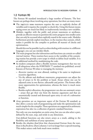 INTRODUCTION TO MODERN FORTRAN 5
1.2 Fortran 90
The Fortran 90 standard introduced a large number of features. The best
known are perhaps those involving array operations, but there are many more:
■ The implicit none statement requires the user to explicitly declare all
variables and it requires the compiler to check this. Using this feature means
typing errors are much less likely to inadvertently introduce new variables.
■ Modules, together with the public and private statements or attributes,
provide an effective means to partition the entire program into smaller units
that can only be accessed when explicitly stated in the source code. Modules
furthermore provide explicit interfaces. to the routines they contain, which
makes it possible for the compiler to perform all manner of checks and
optimizations.
Should this not be possible (such as when dealing with routines in a different
language), you can use interface blocks.
■ The main program but also subroutines and functions can contain so-called
internal routines. These routines have access to the variables of the contain-
ing routine but provide a new scope in which to define local variables. It is
an additional method for modularizing the code.
■ As modern computers allow a flexible memory management that was not
at all ubiquitous when the FORTRAN 77 standard was published, several
features of Fortran 90 relate to managing the memory:
– Recursive routines are now allowed, making it far easier to implement
recursive algorithms.
– Via the allocate and deallocate statements, programmers can adjust the
size of arrays to fit the problem at hand. Arrays whose size can be
adjusted come in two flavors: allocatable and pointer. The former offers
more opportunities for optimization, whereas the latter is much more
flexible.
– Besides explicit allocation, the programmer can also use automatic arrays
– arrays that get their size from the dummy arguments and that are
automatically created and destroyed upon entry or exit of a subroutine
or function.
■ Array operations are an important aspect of the Fortran 90 standard, as
they allow a concise style of programming and make the optimization task
much simpler for the compiler. These operations are supported in arithmetic
expressions but also via a collection of generic standard functions.
Not only can you manipulate an entire array, but you can also select a part,
defined by the start, stop, and stride in any dimension.
User-defined functions can also return arrays as a result, adding to the
flexibility and usefulness of array operations.
■ Besides the obsolete fixed form that characterized Fortran from the start,
there is the free form, where columns 1 to 6 no longer have a special meaning.
This makes source code look much more modern.
 