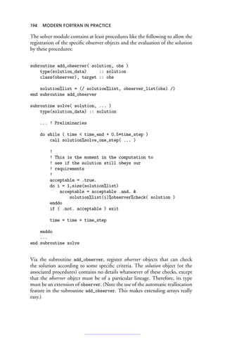 194 MODERN FORTRAN IN PRACTICE
The solver module contains at least procedures like the following to allow the
registration of the specific observer objects and the evaluation of the solution
by these procedures:
subroutine add_observer( solution, obs )
type(solution_data) :: solution
class(observer), target :: obs
solution%list = (/ solution%list, observer_list(obs) /)
end subroutine add_observer
subroutine solve( solution, ... )
type(solution_data) :: solution
... ! Preliminaries
do while ( time  time_end + 0.5*time_step )
call solution%solve_one_step( ... )
!
! This is the moment in the computation to
! see if the solution still obeys our
! requirements
!
acceptable = .true.
do i = 1,size(solution%list)
acceptable = acceptable .and. 
solution%list(i)%observer%check( solution )
enddo
if ( .not. acceptable ) exit
time = time + time_step
enddo
...
end subroutine solve
Via the subroutine add_observer, register observer objects that can check
the solution according to some specific criteria. The solution object (or the
associated procedures) contains no details whatsoever of these checks, except
that the observer object must be of a particular lineage. Therefore, its type
must be an extension of observer. (Note the use of the automatic reallocation
feature in the subroutine add_observer. This makes extending arrays really
easy.)
 