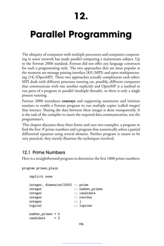 12.
Parallel Programming
The ubiquity of computers with multiple processors and computers cooperat-
ing in some network has made parallel computing a mainstream subject. Up
to the Fortran 2008 standard, Fortran did not offer any language constructs
for such a programming style. The two approaches that are most popular at
the moment are message passing interface [83] (MPI) and open multiprocess-
ing [14] (OpenMP). These two approaches actually complement each other:
MPI deals with different processes running on, possibly, different computers
that communicate with one another explicitly and OpenMP is a method to
run parts of a program in parallel (multiple threads), so there is only a single
process running.
Fortran 2008 introduces coarrays and supporting statements and intrinsic
routines to enable a Fortran program to run multiple copies (called images)
that interact. Sharing the data between these images is done transparently. It
is the task of the compiler to insert the required data communication, not the
programmer’s.
This chapter discusses these three forms and uses two examples: a program to
find the first N prime numbers and a program that numerically solves a partial
differential equation using several domains. Neither program is meant to be
very practical, they merely illustrate the techniques involved.
12.1 Prime Numbers
Here is a straightforward program to determine the first 1000 prime numbers:
program primes_plain
implicit none
integer, dimension(1000) :: prime
integer :: number_primes
integer :: candidate
integer :: residue
integer :: j
logical :: isprime
number_primes = 0
candidate = 2
196
 