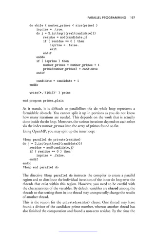 PARALLEL PROGRAMMING 197
do while ( number_primes  size(prime) )
isprime = .true.
do j = 2,int(sqrt(real(candidate)))
residue = mod(candidate,j)
if ( residue == 0 ) then
isprime = .false.
exit
endif
enddo
if ( isprime ) then
number_primes = number_primes + 1
prime(number_primes) = candidate
endif
candidate = candidate + 1
enddo
write(*,'(10i5)' ) prime
end program primes_plain
As it stands, it is difficult to parallellize: the do while loop represents a
formidable obstacle. You cannot split it up in portions as you do not know
how many iterations are needed. This depends on the work that is actually
done inside the do loop. Moreover, the various iterations depend on each other
via the index number_primes into the array of primes found so far.
Using OpenMP, you may split up the inner loop:
!$omp parallel do private(residue)
do j = 2,int(sqrt(real(candidate)))
residue = mod(candidate,j)
if ( residue == 0 ) then
isprime = .false.
endif
enddo
!$omp end parallel do
The directive !$omp parallel do instructs the compiler to create a parallel
region and to distribute the individual iterations of the inner do loop over the
threads that exist within this region. However, you need to be careful with
the characteristics of the variables. By default variables are shared among the
threads so that setting them in one thread may unexpectedly change the results
of another thread.
This is the reason for the private(residue) clause: One thread may have
found a divisor of the candidate prime number, whereas another thread has
also finished the computation and found a non-zero residue. By the time the
 
