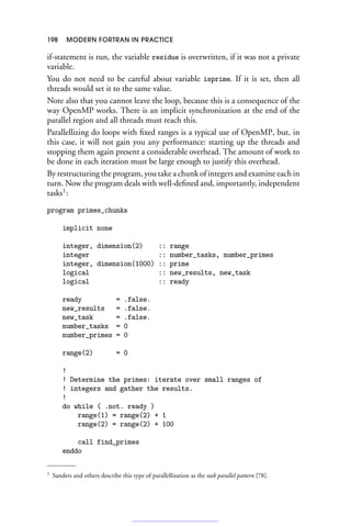 198 MODERN FORTRAN IN PRACTICE
if-statement is run, the variable residue is overwritten, if it was not a private
variable.
You do not need to be careful about variable isprime. If it is set, then all
threads would set it to the same value.
Note also that you cannot leave the loop, because this is a consequence of the
way OpenMP works. There is an implicit synchronization at the end of the
parallel region and all threads must reach this.
Parallellizing do loops with fixed ranges is a typical use of OpenMP, but, in
this case, it will not gain you any performance: starting up the threads and
stopping them again present a considerable overhead. The amount of work to
be done in each iteration must be large enough to justify this overhead.
By restructuring the program, you take a chunk of integers and examine each in
turn. Now the program deals with well-defined and, importantly, independent
tasks1
:
program primes_chunks
implicit none
integer, dimension(2) :: range
integer :: number_tasks, number_primes
integer, dimension(1000) :: prime
logical :: new_results, new_task
logical :: ready
ready = .false.
new_results = .false.
new_task = .false.
number_tasks = 0
number_primes = 0
range(2) = 0
!
! Determine the primes: iterate over small ranges of
! integers and gather the results.
!
do while ( .not. ready )
range(1) = range(2) + 1
range(2) = range(2) + 100
call find_primes
enddo
1 Sanders and others describe this type of parallellization as the task parallel pattern [78].
 