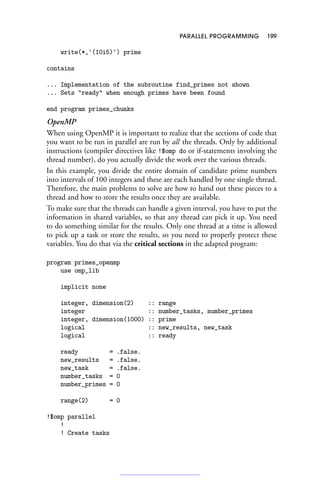 PARALLEL PROGRAMMING 199
write(*,'(10i5)') prime
contains
... Implementation of the subroutine find_primes not shown
... Sets ready when enough primes have been found
end program primes_chunks
OpenMP
When using OpenMP it is important to realize that the sections of code that
you want to be run in parallel are run by all the threads. Only by additional
instructions (compiler directives like !$omp do or if-statements involving the
thread number), do you actually divide the work over the various threads.
In this example, you divide the entire domain of candidate prime numbers
into intervals of 100 integers and these are each handled by one single thread.
Therefore, the main problems to solve are how to hand out these pieces to a
thread and how to store the results once they are available.
To make sure that the threads can handle a given interval, you have to put the
information in shared variables, so that any thread can pick it up. You need
to do something similar for the results. Only one thread at a time is allowed
to pick up a task or store the results, so you need to properly protect these
variables. You do that via the critical sections in the adapted program:
program primes_openmp
use omp_lib
implicit none
integer, dimension(2) :: range
integer :: number_tasks, number_primes
integer, dimension(1000) :: prime
logical :: new_results, new_task
logical :: ready
ready = .false.
new_results = .false.
new_task = .false.
number_tasks = 0
number_primes = 0
range(2) = 0
!$omp parallel
!
! Create tasks
 