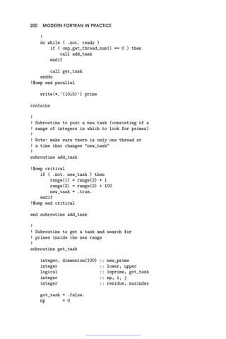200 MODERN FORTRAN IN PRACTICE
!
do while ( .not. ready )
if ( omp_get_thread_num() == 0 ) then
call add_task
endif
call get_task
enddo
!$omp end parallel
write(*,'(10i5)') prime
contains
!
! Subroutine to post a new task (consisting of a
! range of integers in which to look for primes)
!
! Note: make sure there is only one thread at
! a time that changes new_task
!
subroutine add_task
!$omp critical
if ( .not. new_task ) then
range(1) = range(2) + 1
range(2) = range(2) + 100
new_task = .true.
endif
!$omp end critical
end subroutine add_task
!
! Subroutine to get a task and search for
! primes inside the new range
!
subroutine get_task
integer, dimension(100) :: new_prime
integer :: lower, upper
logical :: isprime, got_task
integer :: np, i, j
integer :: residue, maxindex
got_task = .false.
np = 0
 
