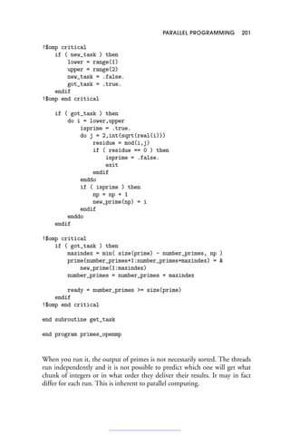 PARALLEL PROGRAMMING 201
!$omp critical
if ( new_task ) then
lower = range(1)
upper = range(2)
new_task = .false.
got_task = .true.
endif
!$omp end critical
if ( got_task ) then
do i = lower,upper
isprime = .true.
do j = 2,int(sqrt(real(i)))
residue = mod(i,j)
if ( residue == 0 ) then
isprime = .false.
exit
endif
enddo
if ( isprime ) then
np = np + 1
new_prime(np) = i
endif
enddo
endif
!$omp critical
if ( got_task ) then
maxindex = min( size(prime) - number_primes, np )
prime(number_primes+1:number_primes+maxindex) = 
new_prime(1:maxindex)
number_primes = number_primes + maxindex
ready = number_primes = size(prime)
endif
!$omp end critical
end subroutine get_task
end program primes_openmp
When you run it, the output of primes is not necessarily sorted. The threads
run independently and it is not possible to predict which one will get what
chunk of integers or in what order they deliver their results. It may in fact
differ for each run. This is inherent to parallel computing.
 
