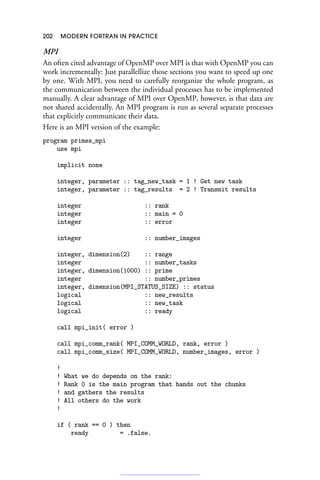 202 MODERN FORTRAN IN PRACTICE
MPI
An often cited advantage of OpenMP over MPI is that with OpenMP you can
work incrementally: Just parallellize those sections you want to speed up one
by one. With MPI, you need to carefully reorganize the whole program, as
the communication between the individual processes has to be implemented
manually. A clear advantage of MPI over OpenMP, however, is that data are
not shared accidentally. An MPI program is run as several separate processes
that explicitly communicate their data.
Here is an MPI version of the example:
program primes_mpi
use mpi
implicit none
integer, parameter :: tag_new_task = 1 ! Get new task
integer, parameter :: tag_results = 2 ! Transmit results
integer :: rank
integer :: main = 0
integer :: error
integer :: number_images
integer, dimension(2) :: range
integer :: number_tasks
integer, dimension(1000) :: prime
integer :: number_primes
integer, dimension(MPI_STATUS_SIZE) :: status
logical :: new_results
logical :: new_task
logical :: ready
call mpi_init( error )
call mpi_comm_rank( MPI_COMM_WORLD, rank, error )
call mpi_comm_size( MPI_COMM_WORLD, number_images, error )
!
! What we do depends on the rank:
! Rank 0 is the main program that hands out the chunks
! and gathers the results
! All others do the work
!
if ( rank == 0 ) then
ready = .false.
 