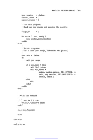 PARALLEL PROGRAMMING 203
new_results = .false.
number_tasks = 0
number_primes = 0
! The main program:
! Hand out the chunks and receive the results
!
range(2) = 0
do while ( .not. ready )
call handle_communication
enddo
else
!
! Worker programs:
! Get a task (new range, determine the primes)
!
new_task = .false.
do
call get_range
if ( new_task ) then
call find_primes
call mpi_send( 
prime, number_primes, MPI_INTEGER, 
main, tag_results, MPI_COMM_WORLD, 
status, error )
else
exit
endif
enddo
endif
!
! Print the results
!
if ( rank == 0 ) then
write(*,'(10i5)') prime
endif
call mpi_finalize
stop
contains
...
end program
 