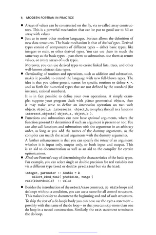 6 MODERN FORTRAN IN PRACTICE
■ Arrays of values can be constructed on the fly, via so-called array construc-
tors. This is a powerful mechanism that can be put to good use to fill an
array with values.
■ Just as in most other modern languages, Fortran allows the definition of
new data structures. The basic mechanism is that of derived types. Derived
types consist of components of different types – either basic types, like
integers or reals, or other derived types. You can use them in much the
same way as the basic types – pass them to subroutines, use them as return
values, or create arrays of such types.
Moreover, you can use derived types to create linked lists, trees, and other
well-known abstract data types.
■ Overloading of routines and operations, such as addition and subtraction,
makes it possible to extend the language with new full-blown types. The
idea is that you define generic names for specific routines or define +, -,
and so forth for numerical types that are not defined by the standard (for
instance, rational numbers).
It is in fact possible to define your own operations. A simple exam-
ple: suppose your program deals with planar geometrical objects, then
it may make sense to define an intersection operation on two such
objects, object_a .intersects. object_b, to replace the call to a function
intersect_objects( object_a, object_b ).
■ Functions and subroutines can now have optional arguments, where the
function present() determines if such an argument is present or not. You
can also call functions and subroutines with the arguments in an arbitrary
order, as long as you add the names of the dummy arguments, so the
compiler can match the actual arguments with the dummy arguments.
A further enhancement is that you can specify the intent of an argument:
whether it is input only, output only, or both input and output. This
is an aid to documentation as well as an aid to the compiler for certain
optimizations.
■ Kinds are Fortran’s way of determining the characteristics of the basic types.
For example, you can select single or double precision for real variables not
via a different type (real or double precision) but via the kind:
integer, parameter :: double = 
select_kind_real( precision, range )
real(kind=double) :: value
■ Besides the introduction of the select/case construct, do while loops and
do loops without a condition, you can use a name for all control structures.
This makes it easier to document the beginning and end of such structures.
To skip the rest of a do loop’s body you can now use the cycle statement –
possibly with the name of the do loop – so that you can skip more than one
do loop in a nested construction. Similarly, the exit statement terminates
the do loop.
 
