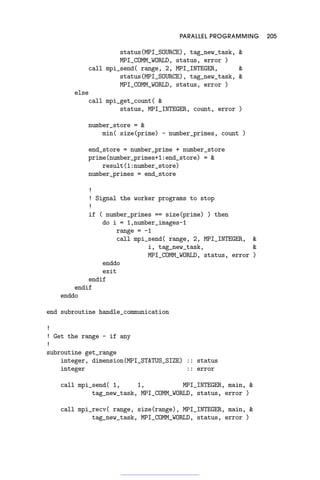 PARALLEL PROGRAMMING 205
status(MPI_SOURCE), tag_new_task, 
MPI_COMM_WORLD, status, error )
call mpi_send( range, 2, MPI_INTEGER, 
status(MPI_SOURCE), tag_new_task, 
MPI_COMM_WORLD, status, error )
else
call mpi_get_count( 
status, MPI_INTEGER, count, error )
number_store = 
min( size(prime) - number_primes, count )
end_store = number_prime + number_store
prime(number_primes+1:end_store) = 
result(1:number_store)
number_primes = end_store
!
! Signal the worker programs to stop
!
if ( number_primes == size(prime) ) then
do i = 1,number_images-1
range = -1
call mpi_send( range, 2, MPI_INTEGER, 
i, tag_new_task, 
MPI_COMM_WORLD, status, error )
enddo
exit
endif
endif
enddo
end subroutine handle_communication
!
! Get the range - if any
!
subroutine get_range
integer, dimension(MPI_STATUS_SIZE) :: status
integer :: error
call mpi_send( 1, 1, MPI_INTEGER, main, 
tag_new_task, MPI_COMM_WORLD, status, error )
call mpi_recv( range, size(range), MPI_INTEGER, main, 
tag_new_task, MPI_COMM_WORLD, status, error )
 