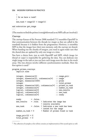 206 MODERN FORTRAN IN PRACTICE
!
! Do we have a task?
!
new_task = range(2)  range(1)
end subroutine get_range
...
(The routine to find the primes is straightforward as no MPI calls are involved.)
Coarrays
The coarrays feature of the Fortran 2008 standard [71] resembles OpenMP in
that communication between the threads (or images as they are called in the
standard) because it is hidden from the programmer. However, it resembles
MPI in that the images have their own memory, only the coarrays are shared.
When handing out the chunks of integers, you need to again make sure that
the shared data are updated by only one image at a time.
You have a choice here, just as with OpenMP and MPI, which image (or
thread or copy) is responsible for gathering the data. You can dedicate one
single image to the task or you can have each image store the data in the result
array. The two choices involve different synchronization methods. Here the
first option is used:2
program primes_coarrays
implicit none
integer, dimension(2) :: range_priv
integer, dimension(2), codimension[*] :: range
integer, dimension(1000) :: prime
integer :: total_primes
integer, dimension(100), codimension[*] :: primes_in_task
integer, codimension[*] :: number_in_task
logical, codimension[*] :: new_results
logical, codimension[*] :: new_task
logical, codimension[*] :: ready
ready = .false.
new_results = .true. ! Indicates the image has
! results available
new_task = .false. ! Indicates a new task has been
! issued for the image
number_in_task = 0 ! Number of primes found in task
range_priv(2) = 0
total_primes = 0
2 The collection of examples at the website contains an implementation of the second option as well.
 