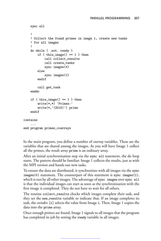 PARALLEL PROGRAMMING 207
sync all
!
! Collect the found primes in image 1, create new tasks
! for all images
!
do while ( .not. ready )
if ( this_image() == 1 ) then
call collect_results
call create_tasks
sync images(*)
else
sync images(1)
endif
call get_task
enddo
if ( this_image() == 1 ) then
write(*,*) 'Primes:'
write(*,'(20i5)') prime
endif
contains
...
end program primes_coarrays
In the main program, you define a number of coarray variables. These are the
variables that are shared among the images. As you will have Image 1 collect
all the primes, the result array prime is an ordinary array.
After an initial synchronization step via the sync all statement, the do loop
starts. The pattern should be familiar: Image 1 collects the results, just as with
the MPI version and hands out new tasks.
To ensure the data are distributed, it synchronizes with all images via the sync
images(*) statement. The counterpart of this statement is sync images(1),
which is run by all other images. The advantage of sync images over sync all
is that the individual images can start as soon as the synchronization with the
first image is completed. They do not have to wait for all others.
The routine collect_results checks which images complete their task, and
they set the new_results variable to indicate that. If an image completes its
task, the coindex [i] selects the value from Image i. Then, Image 1 copies the
data into the prime array.
Once enough primes are found, Image 1 signals to all images that the program
has completed its job by setting the ready variable in all images.
 
