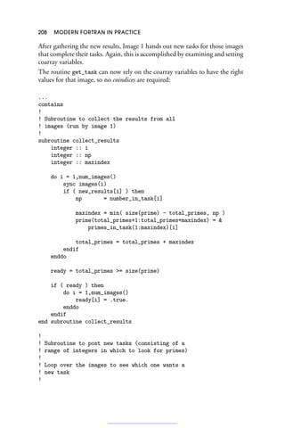 208 MODERN FORTRAN IN PRACTICE
After gathering the new results, Image 1 hands out new tasks for those images
that complete their tasks. Again, this is accomplished by examining and setting
coarray variables.
The routine get_task can now rely on the coarray variables to have the right
values for that image, so no coindices are required:
...
contains
!
! Subroutine to collect the results from all
! images (run by image 1)
!
subroutine collect_results
integer :: i
integer :: np
integer :: maxindex
do i = 1,num_images()
sync images(i)
if ( new_results[i] ) then
np = number_in_task[i]
maxindex = min( size(prime) - total_primes, np )
prime(total_primes+1:total_primes+maxindex) = 
primes_in_task(1:maxindex)[i]
total_primes = total_primes + maxindex
endif
enddo
ready = total_primes = size(prime)
if ( ready ) then
do i = 1,num_images()
ready[i] = .true.
enddo
endif
end subroutine collect_results
!
! Subroutine to post new tasks (consisting of a
! range of integers in which to look for primes)
!
! Loop over the images to see which one wants a
! new task
!
 