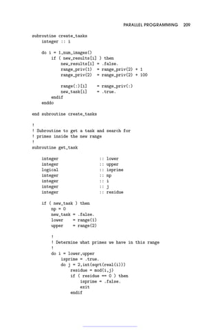 PARALLEL PROGRAMMING 209
subroutine create_tasks
integer :: i
do i = 1,num_images()
if ( new_results[i] ) then
new_results[i] = .false.
range_priv(1) = range_priv(2) + 1
range_priv(2) = range_priv(2) + 100
range(:)[i] = range_priv(:)
new_task[i] = .true.
endif
enddo
end subroutine create_tasks
!
! Subroutine to get a task and search for
! primes inside the new range
!
subroutine get_task
integer :: lower
integer :: upper
logical :: isprime
integer :: np
integer :: i
integer :: j
integer :: residue
if ( new_task ) then
np = 0
new_task = .false.
lower = range(1)
upper = range(2)
!
! Determine what primes we have in this range
!
do i = lower,upper
isprime = .true.
do j = 2,int(sqrt(real(i)))
residue = mod(i,j)
if ( residue == 0 ) then
isprime = .false.
exit
endif
 