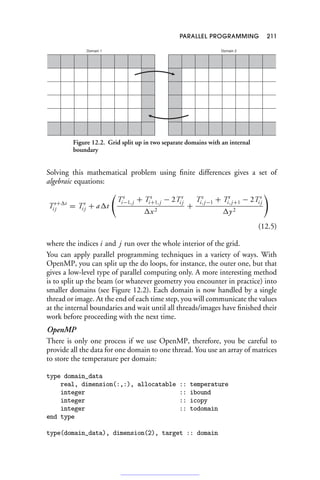 PARALLEL PROGRAMMING 211
Domain 1 Domain 2
Figure 12.2. Grid split up in two separate domains with an internal
boundary
Solving this mathematical problem using finite differences gives a set of
algebraic equations:
Tt+	t
i j = Tt
i j + a	t

Tt
i−1, j + Tt
i+1, j − 2Tt
i j
	x2
+
Tt
i, j−1 + Tt
i, j+1 − 2Tt
i j
	y2

(12.5)
where the indices i and j run over the whole interior of the grid.
You can apply parallel programming techniques in a variety of ways. With
OpenMP, you can split up the do loops, for instance, the outer one, but that
gives a low-level type of parallel computing only. A more interesting method
is to split up the beam (or whatever geometry you encounter in practice) into
smaller domains (see Figure 12.2). Each domain is now handled by a single
thread or image. At the end of each time step, you will communicate the values
at the internal boundaries and wait until all threads/images have finished their
work before proceeding with the next time.
OpenMP
There is only one process if we use OpenMP, therefore, you be careful to
provide all the data for one domain to one thread. You use an array of matrices
to store the temperature per domain:
type domain_data
real, dimension(:,:), allocatable :: temperature
integer :: ibound
integer :: icopy
integer :: todomain
end type
type(domain_data), dimension(2), target :: domain
 