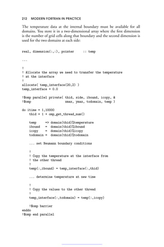 212 MODERN FORTRAN IN PRACTICE
The temperature data at the internal boundary must be available for all
domains. You store it in a two-dimensional array where the first dimension
is the number of grid cells along that boundary and the second dimension is
used for the two domains at each side:
real, dimension(:,:), pointer :: temp
...
!
! Allocate the array we need to transfer the temperature
! at the interface
!
allocate( temp_interface(20,2) )
temp_interface = 0.0
!$omp parallel private( thid, side, ibound, icopy, 
!$omp xmax, ymax, todomain, temp )
do itime = 1,10000
thid = 1 + omp_get_thread_num()
temp = domain(thid)%temperature
ibound = domain(thid)%ibound
icopy = domain(thid)%icopy
todomain = domain(thid)%todomain
... set Neumann boundary conditions
!
! Copy the temperature at the interface from
! the other thread
!
temp(:,ibound) = temp_interface(:,thid)
... determine temperature at new time
!
! Copy the values to the other thread
!
temp_interface(:,todomain) = temp(:,icopy)
!$omp barrier
enddo
!$omp end parallel
 