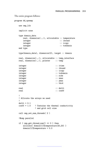 PARALLEL PROGRAMMING 213
The entire program follows:
program dd_openmp
use omp_lib
implicit none
type domain_data
real, dimension(:,:), allocatable :: temperature
integer :: ibound
integer :: icopy
integer :: todomain
end type
type(domain_data), dimension(2), target :: domain
real, dimension(:,:), allocatable :: temp_interface
real, dimension(:,:), pointer :: temp
integer :: itime
integer :: ibound
integer :: icopy
integer :: todomain
integer :: side
integer :: xmax
integer :: ymax
integer :: thid
real :: deltt
real :: coeff
!
! Allocate the arrays we need
!
deltt = 0.1
coeff = 1.0 ! Contains the thermal conductivity
! and grid cell size
call omp_set_num_threads( 2 )
!$omp parallel
if ( omp_get_thread_num() == 0 ) then
allocate( domain(1)%temperature(20,20) )
domain(1)%temperature = 0.0
 