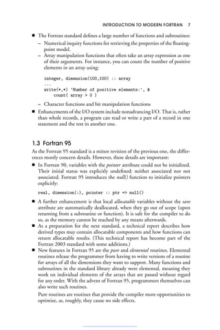 INTRODUCTION TO MODERN FORTRAN 7
■ The Fortran standard defines a large number of functions and subroutines:
– Numerical inquiry functions for retrieving the properties of the floating-
point model.
– Array manipulation functions that often take an array expression as one
of their arguments. For instance, you can count the number of positive
elements in an array using:
integer, dimension(100,100) :: array
...
write(*,*) 'Number of positive elements:', 
count( array  0 )
– Character functions and bit manipulation functions
■ Enhancements of the I/O system include nonadvancing I/O. That is, rather
than whole records, a program can read or write a part of a record in one
statement and the rest in another one.
1.3 Fortran 95
As the Fortran 95 standard is a minor revision of the previous one, the differ-
ences mostly concern details. However, these details are important:
■ In Fortran 90, variables with the pointer attribute could not be initialized.
Their initial status was explicitly undefined: neither associated nor not
associated. Fortran 95 introduces the null() function to initialize pointers
explicitly:
real, dimension(:), pointer :: ptr = null()
■ A further enhancement is that local allocatable variables without the save
attribute are automatically deallocated, when they go out of scope (upon
returning from a subroutine or function). It is safe for the compiler to do
so, as the memory cannot be reached by any means afterwards.
■ As a preparation for the next standard, a technical report describes how
derived types may contain allocatable components and how functions can
return allocatable results. (This technical report has become part of the
Fortran 2003 standard with some additions.)
■ New features in Fortran 95 are the pure and elemental routines. Elemental
routines release the programmer from having to write versions of a routine
for arrays of all the dimensions they want to support. Many functions and
subroutines in the standard library already were elemental, meaning they
work on individual elements of the arrays that are passed without regard
for any order. With the advent of Fortran 95, programmers themselves can
also write such routines.
Pure routines are routines that provide the compiler more opportunities to
optimize, as, roughly, they cause no side effects.
 