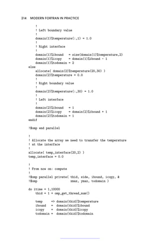 214 MODERN FORTRAN IN PRACTICE
!
! Left boundary value
!
domain(1)%temperature(:,1) = 1.0
!
! Right interface
!
domain(1)%ibound = size(domain(1)%temperature,2)
domain(1)%icopy = domain(1)%ibound - 1
domain(1)%todomain = 2
else
allocate( domain(2)%temperature(20,30) )
domain(2)%temperature = 0.0
!
! Right boundary value
!
domain(2)%temperature(:,30) = 1.0
!
! Left interface
!
domain(2)%ibound = 1
domain(2)%icopy = domain(2)%ibound + 1
domain(2)%todomain = 1
endif
!$omp end parallel
!
! Allocate the array we need to transfer the temperature
! at the interface
!
allocate( temp_interface(20,2) )
temp_interface = 0.0
!
! From now on: compute
!
!$omp parallel private( thid, side, ibound, icopy, 
!$omp xmax, ymax, todomain )
do itime = 1,10000
thid = 1 + omp_get_thread_num()
temp = domain(thid)%temperature
ibound = domain(thid)%ibound
icopy = domain(thid)%icopy
todomain = domain(thid)%todomain
 