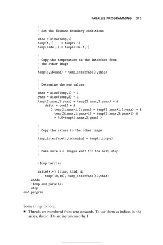 PARALLEL PROGRAMMING 215
!
! Set the Neumann boundary conditions
!
side = size(temp,1)
temp(1,:) = temp(2,:)
temp(side,:) = temp(side-1,:)
!
! Copy the temperature at the interface from
! the other image
!
temp(:,ibound) = temp_interface(:,thid)
!
! Determine the new values
!
xmax = size(temp,1) - 1
ymax = size(temp,2) - 1
temp(2:xmax,2:ymax) = temp(2:xmax,2:ymax) + 
deltt * coeff * 
( temp(1:xmax-1,2:ymax) + temp(3:xmax+1,2:ymax) + 
temp(2:xmax,1:ymax-1) + temp(2:xmax,3:ymax+1) 
- 4.0*temp(2:xmax,2:ymax) )
!
! Copy the values to the other image
!
temp_interface(:,todomain) = temp(:,icopy)
!
! Make sure all images wait for the next step
!
!$omp barrier
write(*,*) itime, thid, 
temp(10,10), temp_interface(10,thid)
enddo
!$omp end parallel
stop
end program
Some things to note:
■ Threads are numbered from zero onwards. To use them as indices in the
arrays, thread IDs are incremented by 1.
 