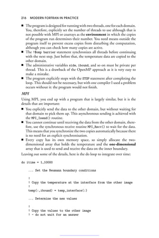 216 MODERN FORTRAN IN PRACTICE
■ The program is designed for running with two threads, one for each domain.
You, therefore, explicitly set the number of threads to use although that is
not possible with MPI or coarrays as the environment in which the copies
of the program run determines their number. You need means outside the
program itself to prevent excess copies from disturbing the computation,
although you can check how many copies are active.
■ The !$omp barrier statement synchronizes all threads before continuing
with the next step. Just before that, the temperature data are copied to the
other domain.
■ The administrative variables side, ibound, and so on must be private per
thread. This is a drawback of the OpenMP approach as it is very easy to
make a mistake.
■ The program explicitly stops with the STOP statement after completing the
loop. This should not be necessary, but with one compiler I used a problem
occurs without it: the program would not finish.
MPI
Using MPI, you end up with a program that is largely similar, but it is the
details that are important:
■ You explicitly send the data to the other domain, but without waiting for
that domain to pick them up. This asynchronous sending is achieved with
the MPI_Isend() routine.
■ You cannot continue until receiving the data from the other domain, there-
fore, use the synchronous receive routine MPI_Recv() to wait for the data.
This means that you synchronize the two copies automatically because there
is no need for an explicit synchronisation.
■ Every copy has its own memory space, so simply allocate the two-
dimensional array that holds the temperature and the one-dimensional
array that is used to send and receive the data on the inner boundary.
Leaving out some of the details, here is the do loop to integrate over time:
do itime = 1,10000
... Set the Neumann boundary conditions
!
! Copy the temperature at the interface from the other image
!
temp(:,ibound) = temp_interface(:)
... Determine the new values
!
! Copy the values to the other image
! - do not wait for an answer
 