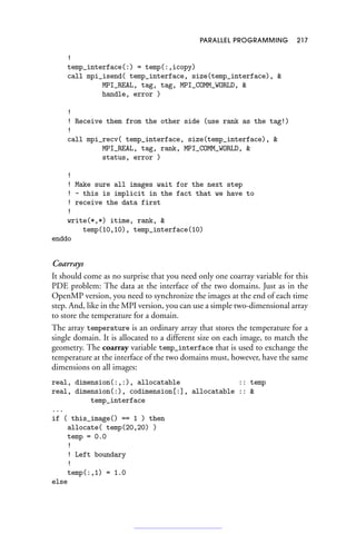 PARALLEL PROGRAMMING 217
!
temp_interface(:) = temp(:,icopy)
call mpi_isend( temp_interface, size(temp_interface), 
MPI_REAL, tag, tag, MPI_COMM_WORLD, 
handle, error )
!
! Receive them from the other side (use rank as the tag!)
!
call mpi_recv( temp_interface, size(temp_interface), 
MPI_REAL, tag, rank, MPI_COMM_WORLD, 
status, error )
!
! Make sure all images wait for the next step
! - this is implicit in the fact that we have to
! receive the data first
!
write(*,*) itime, rank, 
temp(10,10), temp_interface(10)
enddo
Coarrays
It should come as no surprise that you need only one coarray variable for this
PDE problem: The data at the interface of the two domains. Just as in the
OpenMP version, you need to synchronize the images at the end of each time
step. And, like in the MPI version, you can use a simple two-dimensional array
to store the temperature for a domain.
The array temperature is an ordinary array that stores the temperature for a
single domain. It is allocated to a different size on each image, to match the
geometry. The coarray variable temp_interface that is used to exchange the
temperature at the interface of the two domains must, however, have the same
dimensions on all images:
real, dimension(:,:), allocatable :: temp
real, dimension(:), codimension[:], allocatable :: 
temp_interface
...
if ( this_image() == 1 ) then
allocate( temp(20,20) )
temp = 0.0
!
! Left boundary
!
temp(:,1) = 1.0
else
 