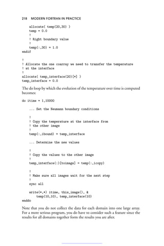 218 MODERN FORTRAN IN PRACTICE
allocate( temp(20,30) )
temp = 0.0
!
! Right boundary value
!
temp(:,30) = 1.0
endif
!
! Allocate the one coarray we need to transfer the temperature
! at the interface
!
allocate( temp_interface(20)[*] )
temp_interface = 0.0
The do loop by which the evolution of the temperature over time is computed
becomes:
do itime = 1,10000
... Set the Neumann boundary conditions
!
! Copy the temperature at the interface from
! the other image
!
temp(:,ibound) = temp_interface
... Determine the new values
!
! Copy the values to the other image
!
temp_interface(:)[toimage] = temp(:,icopy)
!
! Make sure all images wait for the next step
!
sync all
write(*,*) itime, this_image(), 
temp(10,10), temp_interface(10)
enddo
Note that you do not collect the data for each domain into one large array.
For a more serious program, you do have to consider such a feature since the
results for all domains together form the results you are after.
 