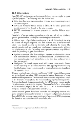 PARALLEL PROGRAMMING 219
12.3 Alternatives
OpenMP, MPI, and coarrays are but three techniques you can employ to create
a parallel program. The following are a few alternatives:
■ Using shared memory to communicate between two or more programs on
the same computer.
■ POSIX or Windows threads instead of OpenMP for a fine-grained and
explicit control of the threads in the same program.
■ TCP/IP communication between programs on possibly different com-
puters.
Drawbacks of the preceding approaches are that they all rely on platform-
specific system libraries and require considering low-level details.
A different aspect of parallel computing that is worth discussing is the way
the threads or images cooperate. The first example used a master-workers
setup – one thread handing out the tasks and collecting the results. The
second example used two threads that synchronize with each other without
any playing a special role. Depending on the problem to solve, very different
setups are possible [78], [39], for instance:
■ Pipeline architecture: The data undergo a series of transformations, where
each transformation is handled by a different thread. Once the transforma-
tion is complete, the result is transferred to the next stage and a new set of
data is requested.
■ Tuplespaces: The threads request a task with certain characteristics from a
central repository and hand back new tasks. This type of parallellism is very
flexible, because synchronization needs to be done between the thread and
the repository only.
The past couple of years using the graphics card (GPU) for parallel processing
has received much attention. GPUs are attractive because they consist of many
hundreds of fast processors. The drawback is that they have only indirect access
to the data to be processed and this requires redesigning the entire algorithm.
Another drawback is that programming for the GPU requires vendor-specific
extensions to the programming language.4
Besides C and C++, it is possible
to use Fortran to program for the GPU, the PGI CUDA Fortran compiler
being one compiler that supports this natively [41].
Various research groups have been successful in developing complex pro-
grams using this technique for a variety of computational problems. Xian and
Takayuki [85], for instance, report on the use of a cluster of GPUs to compute
the flow of an incompressible fluid around obstacles.
4 Standardization is being developed in the form of OpenCL.
 