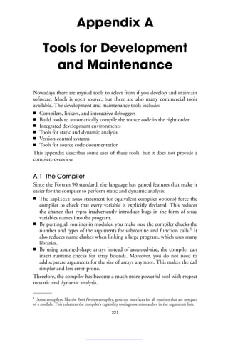 Appendix A
Tools for Development
and Maintenance
Nowadays there are myriad tools to select from if you develop and maintain
software. Much is open source, but there are also many commercial tools
available. The development and maintenance tools include:
■ Compilers, linkers, and interactive debuggers
■ Build tools to automatically compile the source code in the right order
■ Integrated development environments
■ Tools for static and dynamic analysis
■ Version control systems
■ Tools for source code documentation
This appendix describes some uses of these tools, but it does not provide a
complete overview.
A.1 The Compiler
Since the Fortran 90 standard, the language has gained features that make it
easier for the compiler to perform static and dynamic analysis:
■ The implicit none statement (or equivalent compiler options) force the
compiler to check that every variable is explicitly declared. This reduces
the chance that typos inadvertently introduce bugs in the form of stray
variables names into the program.
■ By putting all routines in modules, you make sure the compiler checks the
number and types of the arguments for subroutine and function calls.1
It
also reduces name clashes when linking a large program, which uses many
libraries.
■ By using assumed-shape arrays instead of assumed-size, the compiler can
insert runtime checks for array bounds. Moreover, you do not need to
add separate arguments for the size of arrays anymore. This makes the call
simpler and less error-prone.
Therefore, the compiler has become a much more powerful tool with respect
to static and dynamic analysis.
1 Some compilers, like the Intel Fortran compiler, generate interfaces for all routines that are not part
of a module. This enhances the compiler’s capability to diagnose mismatches in the arguments lists.
221
 