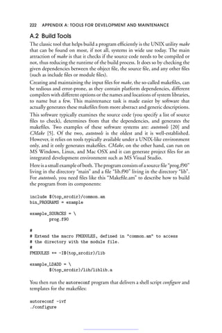 222 APPENDIX A: TOOLS FOR DEVELOPMENT AND MAINTENANCE
A.2 Build Tools
The classic tool that helps build a program efficiently is the UNIX utility make
that can be found on most, if not all, systems in wide use today. The main
attraction of make is that it checks if the source code needs to be compiled or
not, thus reducing the runtime of the build process. It does so by checking the
given dependencies between the object file, the source file, and any other files
(such as include files or module files).
Creating and maintaining the input files for make, the so-called makefiles, can
be tedious and error-prone, as they contain platform dependencies, different
compilers with different options or the names and locations of system libraries,
to name but a few. This maintenance task is made easier by software that
actually generates these makefiles from more abstract and generic descriptions.
This software typically examines the source code (you specify a list of source
files to check), determines from that the dependencies, and generates the
makefiles. Two examples of these software systems are: autotools [20] and
CMake [5]. Of the two, autotools is the oldest and it is well-established.
However, it relies on tools typically available under a UNIX-like environment
only, and it only generates makefiles. CMake, on the other hand, can run on
MS Windows, Linux, and Mac OSX and it can generate project files for an
integrated development environment such as MS Visual Studio.
Here is a small example of both. The program consists of a source file “prog.f90”
living in the directory “main” and a file “lib.f90” living in the directory “lib”.
For autotools, you need files like this “Makefile.am” to describe how to build
the program from its components:
include $(top_srcdir)/common.am
bin_PROGRAMS = example
example_SOURCES = 
prog.f90
#
# Extend the macro FMODULES, defined in common.am to access
# the directory with the module file.
#
FMODULES += -I$(top_srcdir)/lib
example_LDADD = 
$(top_srcdir)/lib/liblib.a
You then run the autoreconf program that delivers a shell script configure and
templates for the makefiles:
autoreconf -ivf
./configure
 