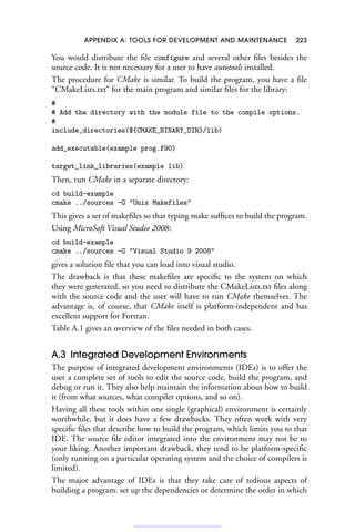 APPENDIX A: TOOLS FOR DEVELOPMENT AND MAINTENANCE 223
You would distribute the file configure and several other files besides the
source code. It is not necessary for a user to have autotools installed.
The procedure for CMake is similar. To build the program, you have a file
“CMakeLists.txt” for the main program and similar files for the library:
#
# Add the directory with the module file to the compile options.
#
include_directories(${CMAKE_BINARY_DIR}/lib)
add_executable(example prog.f90)
target_link_libraries(example lib)
Then, run CMake in a separate directory:
cd build-example
cmake ../sources -G Unix Makefiles
This gives a set of makefiles so that typing make suffices to build the program.
Using MicroSoft Visual Studio 2008:
cd build-example
cmake ../sources -G Visual Studio 9 2008
gives a solution file that you can load into visual studio.
The drawback is that these makefiles are specific to the system on which
they were generated, so you need to distribute the CMakeLists.txt files along
with the source code and the user will have to run CMake themselves. The
advantage is, of course, that CMake itself is platform-independent and has
excellent support for Fortran.
Table A.1 gives an overview of the files needed in both cases.
A.3 Integrated Development Environments
The purpose of integrated development environments (IDEs) is to offer the
user a complete set of tools to edit the source code, build the program, and
debug or run it. They also help maintain the information about how to build
it (from what sources, what compiler options, and so on).
Having all these tools within one single (graphical) environment is certainly
worthwhile, but it does have a few drawbacks. They often work with very
specific files that describe how to build the program, which limits you to that
IDE. The source file editor integrated into the environment may not be to
your liking. Another important drawback, they tend to be platform-specific
(only running on a particular operating system and the choice of compilers is
limited).
The major advantage of IDEs is that they take care of tedious aspects of
building a program: set up the dependencies or determine the order in which
 