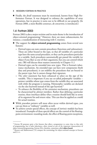 8 MODERN FORTRAN IN PRACTICE
■ Finally, the forall statement must be mentioned, known from High Per-
formance Fortran. It was designed to enhance the capabilities of array
operations, but in practice it turns out to be difficult to use properly. (In
Fortran 2008, a more flexible construct, do concurrent, is introduced.)
1.4 Fortran 2003
Fortran 2003 is also a major revision and its main theme is the introduction of
object-oriented programming.3
However, there are more enhancements, for
instance, a standardization of interacting with C routines.
■ The support for object-oriented programming comes from several new
features:
– Derived types can now contain procedures (functions and subroutines).
These are either bound to the type, so that all variables of a particular
type have the same actual procedure, or they can be procedures particular
to a variable. Such procedures automatically get passed the variable (or
object if you like) as one of their arguments, but you can control which
one. (We will discuss these matters extensively in Chapter 11.)
– Derived types can be extended into new types. This is Fortran’s inher-
itance mechanism. An extended type can have new components (both
data and procedures), it can redefine the procedures that are bound to
the parent type, but it cannot change their signature.
– The select statement has been enhanced to select on the type of the
variable. This is important if you use so-called polymorphic variables –
pointer variables whose type comes from the variable they are associated
with while the program is running. Polymorphic variables are declared
via the class keyword instead of the type keyword.4
– To enhance the flexibility of the extension mechanism, procedures can
be characterized by abstract interfaces. Rather than defining a particular
routine, these interfaces define what a routine should look like in terms
of its argument list and return value. This can then be applied as a mold
for actual routines.
■ While procedure pointers will most often occur within derived types, you
can use them as “ordinary” variables as well.
■ To achieve certain special effects, the concept of intrinsic modules has been
introduced. Examples of these special effects are the control of the floating-
point environment: rounding mode, the effect of floating-point exceptions,
3 Fortran 90 possesses quite a few features that allow a programmer to come close to that style
of programming, but it lacks inheritance, often viewed as one of the important characteristics of
object-oriented programming. Fortran 90 is, therefore, sometimes called object-based.
4 Rouson and Adalsteinsson [73] compare the terminology for object-oriented concepts in Fortran
and C++.
 