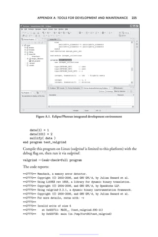APPENDIX A: TOOLS FOR DEVELOPMENT AND MAINTENANCE 225
Figure A.1. Eclipse/Photran integrated development environment
data(1) = 1
data(101) = 2
nullify( data )
end program test_valgrind
Compile this program on Linux (valgrind is limited to this platform) with the
debug flag on, then run it via valgrind:
valgrind --leak-check=full program
The code reports:
==27770== Memcheck, a memory error detector.
==27770== Copyright (C) 2002-2006, and GNU GPL'd, by Julian Seward et al.
==27770== Using LibVEX rev 1658, a library for dynamic binary translation.
==27770== Copyright (C) 2004-2006, and GNU GPL'd, by OpenWorks LLP.
==27770== Using valgrind-3.2.1, a dynamic binary instrumentation framework.
==27770== Copyright (C) 2000-2006, and GNU GPL'd, by Julian Seward et al.
==27770== For more details, rerun with: -v
==27770==
==27770== Invalid write of size 4
==27770== at 0x400711: MAIN__ (test_valgrind.f90:11)
==27770== by 0x40073D: main (in /tmp/fort90/test_valgrind)
 