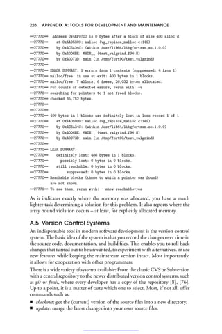 226 APPENDIX A: TOOLS FOR DEVELOPMENT AND MAINTENANCE
==27770== Address 0x4EF9700 is 0 bytes after a block of size 400 alloc'd
==27770== at 0x4A05809: malloc (vg_replace_malloc.c:149)
==27770== by 0x4C6A34C: (within /usr/lib64/libgfortran.so.1.0.0)
==27770== by 0x4006BE: MAIN__ (test_valgrind.f90:8)
==27770== by 0x40073D: main (in /tmp/fort90/test_valgrind)
==27770==
==27770== ERROR SUMMARY: 1 errors from 1 contexts (suppressed: 4 from 1)
==27770== malloc/free: in use at exit: 400 bytes in 1 blocks.
==27770== malloc/free: 7 allocs, 6 frees, 26,032 bytes allocated.
==27770== For counts of detected errors, rerun with: -v
==27770== searching for pointers to 1 not-freed blocks.
==27770== checked 85,752 bytes.
==27770==
==27770==
==27770== 400 bytes in 1 blocks are definitely lost in loss record 1 of 1
==27770== at 0x4A05809: malloc (vg_replace_malloc.c:149)
==27770== by 0x4C6A34C: (within /usr/lib64/libgfortran.so.1.0.0)
==27770== by 0x4006BE: MAIN__ (test_valgrind.f90:8)
==27770== by 0x40073D: main (in /tmp/fort90/test_valgrind)
==27770==
==27770== LEAK SUMMARY:
==27770== definitely lost: 400 bytes in 1 blocks.
==27770== possibly lost: 0 bytes in 0 blocks.
==27770== still reachable: 0 bytes in 0 blocks.
==27770== suppressed: 0 bytes in 0 blocks.
==27770== Reachable blocks (those to which a pointer was found)
are not shown.
==27770== To see them, rerun with: --show-reachable=yes
As it indicates exactly where the memory was allocated, you have a much
lighter task determining a solution for this problem. It also reports where the
array bound violation occurs – at least, for explicitly allocated memory.
A.5 Version Control Systems
An indispensable tool in modern software development is the version control
system. The basic idea of the system is that you record the changes over time in
the source code, documentation, and build files. This enables you to roll back
changes that turned out to be unwanted, to experiment with alternatives, or use
new features while keeping the mainstream version intact. Most importantly,
it allows for cooperation with other programmers.
There is a wide variety of systems available: From the classic CVS or Subversion
with a central repository to the newer distributed version control systems, such
as git or fossil, where every developer has a copy of the repository [8], [76].
Up to a point, it is a matter of taste which one to select. Most, if not all, offer
commands such as:
■ checkout: get the (current) version of the source files into a new directory.
■ update: merge the latest changes into your own source files.
 