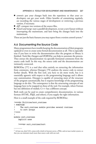 APPENDIX A: TOOLS FOR DEVELOPMENT AND MAINTENANCE 227
■ commit: put your changes back into the repository so that your co-
developers can get your work. Other benefits of committing regularly,
are recording the various stages of development or retrieving a previous
version, if necessary.
■ diff : compare two versions of the source files.
■ branch and merge: start a parallel development, to test a new feature without
interrupting the mainstream, and later bring the changes back into the
mainstream.
These are just the basic features you may expect from a version control system.2
A.6 Documenting the Source Code
Many programmers have trouble keeping the documentation of their programs
updated or even to create some formal documentation at all. This is especially
true if you have to write the documentation after the program or library is
finished. Tools like Doxygen and ROBODoc can help to automate the process.
They extract the documentation via specially formatted comments from the
source code itself. In this way, the source code and the documentation are
intimately connected.
ROBODoc [77] is a tool that relies entirely on extracting the information
from comments, whereas Doxygen [79] analyzes the source code to extract
further details. With the first tool, you have to do more work, but it is
essentially agnostic with respect to the programming language and it allows
easy customization. Doxygen is capable of extracting most of the structure
of the program automatically, but it requires knowledge of the programming
language to do this. The consequence is that the structuring concepts of one
language have to be mapped on those of the tool. For example, where Fortran
has one definition of module, C++ has a different concept.
Both tools can be used to create comprehensive documentation, in various
formats (HTML, L
A
TEX, and others), if you supply the right information.
Here is a small example of the code required by ROBODoc:
!****h* Utilities/sort_routines
! FUNCTION
! The sort_routines module provides several routines
! to sort arrays
!!****
!
module sort_routines
implicit none
!****m* sort_routines/sort
2 At least one, fossil [43], comes with a built-in Internet server, a Wiki, and an issue tracker system, so
that you can maintain much more than source code with one tool.
 