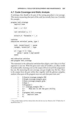 APPENDIX A: TOOLS FOR DEVELOPMENT AND MAINTENANCE 229
A.7 Code Coverage and Static Analysis
A technique that should to be part of the testing procedure is test coverage.
This means measuring what part of the code has actually been run. Consider
for example:
program test_coverage
implicit none
real :: a = 0.0
call setvalue( a, 1 )
write(*,*) 'Parameter = ', a
contains
subroutine setvalue( param, type )
real, intent(inout) :: param
integer, intent(in) :: type
if ( type == 0 ) then
param = param * exp(-param)
endif
end subroutine setvalue
end program test_coverage
The statement in the subroutine setvalue that assigns a new value to its first
argument is not run. With the given start value of variable a, its effect would
be undetectable, meaning a test on the output will not reveal if the assignment
has run. By measuring the test coverage, you get insight into this fact. Here
is the output from the gcov utility that, together with the gfortran compiler,
analyzes what parts of the program were run and what parts were not:3
-: 0:Source:coverage_example.f90
-: 0:Graph:coverage_example.gcno
-: 0:Data:coverage_example.gcda
-: 0:Runs:1
-: 0:Programs:1
-: 1:! coverage_example.f90 --
-: 2:! Show how to use the gcov utility
-: 3:!
1: 4:program test_coverage
-: 5: implicit none
-: 6:
3 The numbers before each line indicate how often the line was run. However, the “2” before line 11
should have been “1”.
 