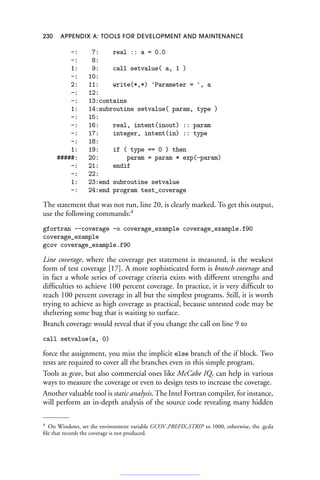 230 APPENDIX A: TOOLS FOR DEVELOPMENT AND MAINTENANCE
-: 7: real :: a = 0.0
-: 8:
1: 9: call setvalue( a, 1 )
-: 10:
2: 11: write(*,*) 'Parameter = ', a
-: 12:
-: 13:contains
1: 14:subroutine setvalue( param, type )
-: 15:
-: 16: real, intent(inout) :: param
-: 17: integer, intent(in) :: type
-: 18:
1: 19: if ( type == 0 ) then
#####: 20: param = param * exp(-param)
-: 21: endif
-: 22:
1: 23:end subroutine setvalue
-: 24:end program test_coverage
The statement that was not run, line 20, is clearly marked. To get this output,
use the following commands:4
gfortran --coverage -o coverage_example coverage_example.f90
coverage_example
gcov coverage_example.f90
Line coverage, where the coverage per statement is measured, is the weakest
form of test coverage [17]. A more sophisticated form is branch coverage and
in fact a whole series of coverage criteria exists with different strengths and
difficulties to achieve 100 percent coverage. In practice, it is very difficult to
reach 100 percent coverage in all but the simplest programs. Still, it is worth
trying to achieve as high coverage as practical, because untested code may be
sheltering some bug that is waiting to surface.
Branch coverage would reveal that if you change the call on line 9 to
call setvalue(a, 0)
force the assignment, you miss the implicit else branch of the if block. Two
tests are required to cover all the branches even in this simple program.
Tools as gcov, but also commercial ones like McCabe IQ, can help in various
ways to measure the coverage or even to design tests to increase the coverage.
Another valuable tool is static analysis. The Intel Fortran compiler, for instance,
will perform an in-depth analysis of the source code revealing many hidden
4 On Windows, set the environment variable GCOV PREFIX STRIP to 1000, otherwise, the .gcda
file that records the coverage is not produced.
 