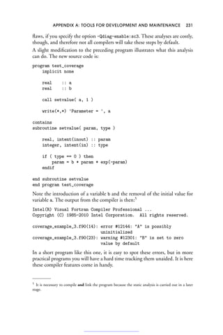 APPENDIX A: TOOLS FOR DEVELOPMENT AND MAINTENANCE 231
flaws, if you specify the option -Qdiag-enable:sc3. These analyses are costly,
though, and therefore not all compilers will take these steps by default.
A slight modification to the preceding program illustrates what this analysis
can do. The new source code is:
program test_coverage
implicit none
real :: a
real :: b
call setvalue( a, 1 )
write(*,*) 'Parameter = ', a
contains
subroutine setvalue( param, type )
real, intent(inout) :: param
integer, intent(in) :: type
if ( type == 0 ) then
param = b * param * exp(-param)
endif
end subroutine setvalue
end program test_coverage
Note the introduction of a variable b and the removal of the initial value for
variable a. The output from the compiler is then:5
Intel(R) Visual Fortran Compiler Professional ...
Copyright (C) 1985-2010 Intel Corporation. All rights reserved.
coverage_example_3.f90(14): error #12144: A is possibly
uninitialized
coverage_example_3.f90(23): warning #12301: B is set to zero
value by default
In a short program like this one, it is easy to spot these errors, but in more
practical programs you will have a hard time tracking them unaided. It is here
these compiler features come in handy.
5 It is necessary to compile and link the program because the static analysis is carried out in a later
stage.
 