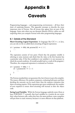 Appendix B
Caveats
Programming languages – and programming environments – all have their
share of surprising features. This appendix attempts to describe the most
important ones in Fortran. Not all caveats that appear here are part of the
language. Some arise when you use dynamic libraries (DLLs), others are still
surprising when you compare Fortran with other programming languages.
B.1 Details of the Standard
Short-Circuiting Logical Expressions In languages like C/C++, or Java,
you can rely on the so-called short-circuiting of logical expressions:
if ( pointer != NULL  pointer[0] == 1 ) {
...
}
The expression consists of two parts: Check that the pointer variable is
referring to some memory and check that the value at the first location has
a particular value. If the first condition is not satisfied, it is not necessary to
check the second condition. (It would actually lead to a crash of the program.)
Therefore, the compound expression is evaluated as if written:
if ( pointer != NULL ) {
if ( pointer[0] == 1 ) {
...
}
}
The Fortran standard does not guarantee this, but it leaves it up to the compiler.
The reason: efficiency. On modern computers, evaluating both parts and then
deciding the outcome can be much faster than the stepwise evaluation that
short-circuiting requires. If the expressions get more complicated, the number
of tests required to ensure short-circuiting will increase as does the object
code.
Saving Local Variables While the Fortran language explicitly states (from at
least FORTRAN 77 onward), that local variables in a routine do not retain
their values between calls, unless they have the save attribute, some compilers
will put them in static memory, because it is more efficient on that platform.
232
 