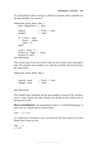 APPENDIX B: CAVEATS 233
To avoid problems when moving to a different compiler, always explicitly use
the save attribute. For instance:
subroutine print_data( data )
real, dimension(:) :: data
logical :: first = .true.
integer :: count
if ( first ) then
first = .false.
count = 0
endif
count = count + 1
write(*,*) 'Page: ', count
write(*,*) data
end subroutine
This routine may or may not work. It relies on the variable count retaining its
value. By using the save attribute, you make this portable and you document
the expectations:
subroutine print_data( data )
...
logical, save :: first = .true.
integer, save :: count
...
end subroutine
The variable first implicitly has the save attribute, because of the initializa-
tion to .true., but for the sake of clarity, you should use that attribute for its
declaration as well.
More on Initialization For programmers used to C and related languages, it
may come as a surprise that a statement like:
real :: x = 3.3
in a subroutine or function is not executed each time the routine is entered.
Rather than a short-cut for:
real :: x
x = 3.3
 