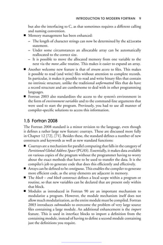 INTRODUCTION TO MODERN FORTRAN 9
but also the interfacing to C, as that sometimes requires a different calling
and naming convention.
■ Memory management has been enhanced:
– The length of character strings can now be determined by the allocate
statement.
– Under some circumstances an allocatable array can be automatically
reallocated to the correct size.
– It is possible to move the allocated memory from one variable to the
next via the move alloc routine. This makes it easier to expand an array.
■ Another welcome new feature is that of stream access to files. This makes
it possible to read (and write) files without attention to complete records.
In particular, it makes it possible to read and write binary files that contain
no intrinsic structure, unlike the traditional unformatted files that do have
a record structure and are cumbersome to deal with in other programming
languages.
■ Fortran 2003 also standardizes the access to the system’s environment in
the form of environment variables and to the command-line arguments that
were used to start the program. Previously, you had to use all manner of
compiler-specific solutions to access this information.
1.5 Fortran 2008
The Fortran 2008 standard is a minor revision to the language, even though
it defines a rather large new feature: coarrays. These are discussed more fully
in Chapter 12 [72], [71]. Besides these, the standard defines a number of new
constructs and keywords as well as new standard functions:
■ Coarrays are a mechanism for parallel computing that falls in the category of
Partitioned Global Address Space (PGAS). Essentially, it makes data available
on various copies of the program without the programmer having to worry
about the exact methods that have to be used to transfer the data. It is the
compiler’s job to generate code that does this efficiently and effectively.
■ Arrays can be defined to be contiguous. This enables the compiler to generate
more efficient code, as the array elements are adjacent in memory.
■ The block – end block construct defines a local scope within a program or
routine, so that new variables can be declared that are present only within
that block.
■ Modules as introduced in Fortran 90 are an important mechanism to
modularize a program. However, the module mechanism itself does not
allow much modularization, as the entire module must be compiled. Fortran
2003 introduces submodules to overcome the problem of very large source
files containing a large module. An additional enhancement is the import
feature. This is used in interface blocks to import a definition from the
containing module, instead of having to define a second module containing
just the definitions you require.
 