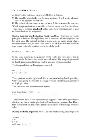 234 APPENDIX B: CAVEATS
as it is in C, this statement has a two-fold effect in Fortran:
■ The variable x implicitly gets the save attribute: It will retain whatever
value it has between routine calls.
■ The variable x is guaranteed to have the value 3.3 at the start of the program.
Which brings another feature, variables in Fortran are not initialized by default.
Their value is explicity undefined, unless some form of initialization is used
or their value is set via assignment.
Double Precision and Evaluating Right-Hand Side There is a very strict
principle in Fortran: The right-hand side is evaluated without regard to the
left-hand side. The rationale is that is much easier to reason about what a
statement means, and, in some cases, there is no left-hand side that could be
used to determine the precision or the size of the result:
write(*,*) 1.1d0 * 10
In this write statement, the precision of the result, and the number that is
written to the file, is dictated by the operands alone. The integer is promoted
to double precision and the final result is a double precision number.
The first part holds for this assignment as well:
real :: x
x = 1.1d0 * 10
The expression on the right-hand side is computed using double precision.
Only on assigning the result to the single-precision variable x, is it converted
to single precision.
This consistent rule presents some surprises:
real(kind=kind(1.0d0)) :: x
x = 1.11111111111111111111111111111111111111
The value of x is not as accurate as the code suggests: The number appearing on
the right may have a lot of digits, but it still is a single-precision number. There-
fore, the value of x is the double-precision equivalent of that single-precision
value.
Passing the Same Argument Twice Consider the following code fragments:
integer :: x, y
x = 1
y = 2
call add( x, x, y )
 