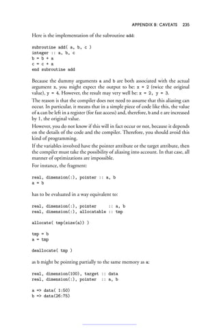 APPENDIX B: CAVEATS 235
Here is the implementation of the subroutine add:
subroutine add( a, b, c )
integer :: a, b, c
b = b + a
c = c + a
end subroutine add
Because the dummy arguments a and b are both associated with the actual
argument x, you might expect the output to be: x = 2 (twice the original
value), y = 4. However, the result may very well be: x = 2, y = 3.
The reason is that the compiler does not need to assume that this aliasing can
occur. In particular, it means that in a simple piece of code like this, the value
of a can be left in a register (for fast access) and, therefore, b and c are increased
by 1, the original value.
However, you do not know if this will in fact occur or not, because it depends
on the details of the code and the compiler. Therefore, you should avoid this
kind of programming.
If the variables involved have the pointer attribute or the target attribute, then
the compiler must take the possibility of aliasing into account. In that case, all
manner of optimizations are impossible.
For instance, the fragment:
real, dimension(:), pointer :: a, b
a = b
has to be evaluated in a way equivalent to:
real, dimension(:), pointer :: a, b
real, dimension(:), allocatable :: tmp
allocate( tmp(size(a)) )
tmp = b
a = tmp
deallocate( tmp )
as b might be pointing partially to the same memory as a:
real, dimension(100), target :: data
real, dimension(:), pointer :: a, b
a = data( 1:50)
b = data(26:75)
 