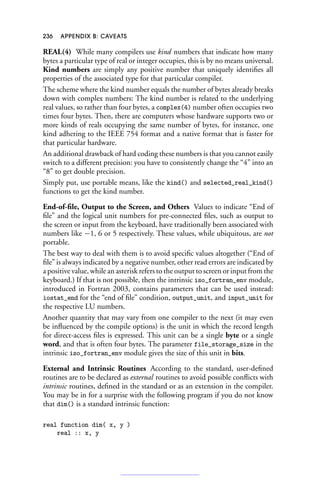 236 APPENDIX B: CAVEATS
REAL(4) While many compilers use kind numbers that indicate how many
bytes a particular type of real or integer occupies, this is by no means universal.
Kind numbers are simply any positive number that uniquely identifies all
properties of the associated type for that particular compiler.
The scheme where the kind number equals the number of bytes already breaks
down with complex numbers: The kind number is related to the underlying
real values, so rather than four bytes, a complex(4) number often occupies two
times four bytes. Then, there are computers whose hardware supports two or
more kinds of reals occupying the same number of bytes, for instance, one
kind adhering to the IEEE 754 format and a native format that is faster for
that particular hardware.
An additional drawback of hard coding these numbers is that you cannot easily
switch to a different precision: you have to consistently change the “4” into an
“8” to get double precision.
Simply put, use portable means, like the kind() and selected_real_kind()
functions to get the kind number.
End-of-file, Output to the Screen, and Others Values to indicate “End of
file” and the logical unit numbers for pre-connected files, such as output to
the screen or input from the keyboard, have traditionally been associated with
numbers like −1, 6 or 5 respectively. These values, while ubiquitous, are not
portable.
The best way to deal with them is to avoid specific values altogether (“End of
file” is always indicated by a negative number, other read errors are indicated by
a positive value, while an asterisk refers to the output to screen or input from the
keyboard.) If that is not possible, then the intrinsic iso_fortran_env module,
introduced in Fortran 2003, contains parameters that can be used instead:
iostat_end for the “end of file” condition, output_unit, and input_unit for
the respective LU numbers.
Another quantity that may vary from one compiler to the next (it may even
be influenced by the compile options) is the unit in which the record length
for direct-access files is expressed. This unit can be a single byte or a single
word, and that is often four bytes. The parameter file_storage_size in the
intrinsic iso_fortran_env module gives the size of this unit in bits.
External and Intrinsic Routines According to the standard, user-defined
routines are to be declared as external routines to avoid possible conflicts with
intrinsic routines, defined in the standard or as an extension in the compiler.
You may be in for a surprise with the following program if you do not know
that dim() is a standard intrinsic function:
real function dim( x, y )
real :: x, y
 