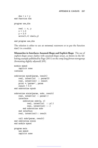 APPENDIX B: CAVEATS 237
dim = x + y
end function dim
program use_dim
real :: x, y
x = 1.0
y = 2.0
write(*,*) dim(x,y)
end program use_dim
The solution is either to use an external statement or to put the function
dim() in a module.
Mismatches in Interfaces: Assumed-Shape and Explicit-Shape The use of
explicit-shape arrays clashes with assumed-shape arrays, as shown in the fol-
lowing example published by Page (2011) on the comp.lang.fortran newsgroup
(formatting slightly adjusted) [69]:
module mymod
implicit none
contains
subroutine mysub(param, result)
real, intent(in) :: param(3)
real, intent(out) :: result
print *,'param=', param
result = 0.0
end subroutine mysub
subroutine minim(param, subr, result)
real, intent(in) :: param(:)
interface
subroutine subr(p, r)
real, intent(in) :: p(:)
real, intent(out) :: r
end subroutine subr
end interface
real, intent(out):: result
call subr(param, result)
end subroutine minim
end module mymod
program main
use mymod
implicit none
 