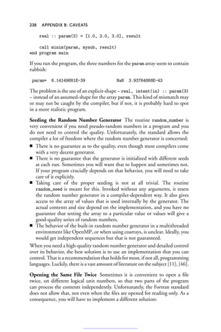 238 APPENDIX B: CAVEATS
real :: param(3) = [1.0, 2.0, 3.0], result
call minim(param, mysub, result)
end program main
If you run the program, the three numbers for the param array seem to contain
rubbish:
param= 6.14149881E-39 NaN 3.93764868E-43
The problem is the use of an explicit-shape – real, intent(in) :: param(3)
– instead of an assumed-shape for the array param. This kind of mismatch may
or may not be caught by the compiler, but if not, it is probably hard to spot
in a more realistic program.
Seeding the Random Number Generator The routine random_number is
very convenient if you need pseudo-random numbers in a program and you
do not need to control the quality. Unfortunately, the standard allows the
compiler a lot of freedom where the random number generator is concerned:
■ There is no guarantee as to the quality, even though most compilers come
with a very decent generator.
■ There is no guarantee that the generator is initialized with different seeds
at each run. Sometimes you will want that to happen and sometimes not.
If your program crucially depends on that behavior, you will need to take
care of it explicitly.
■ Taking care of the proper seeding is not at all trivial. The routine
random_seed is meant for this. Invoked without any arguments, it resets
the random number generator in a compiler-dependent way. It also gives
access to the array of values that is used internally by the generator. The
actual contents and size depend on the implementation, and you have no
guarantee that setting the array to a particular value or values will give a
good-quality series of random numbers.
■ The behavior of the built-in random number generator in a multithreaded
environment like OpenMP, or when using coarrays, is unclear. Ideally, you
would get independent sequences but that is not guaranteed.
When you need a high-quality random number generator and detailed control
over its behavior, the best solution is to use an implementation that you can
control. That is a recommendation that holds for most, if not all, programming
languages. Luckily, there is a vast amount of literature on the subject [11], [46].
Opening the Same File Twice Sometimes it is convenient to open a file
twice, on different logical unit numbers, so that two parts of the program
can process the contents independently. Unfortunately, the Fortran standard
does not allow that, not even when the files are opened for reading only. As a
consequence, you will have to implement a different solution:
 